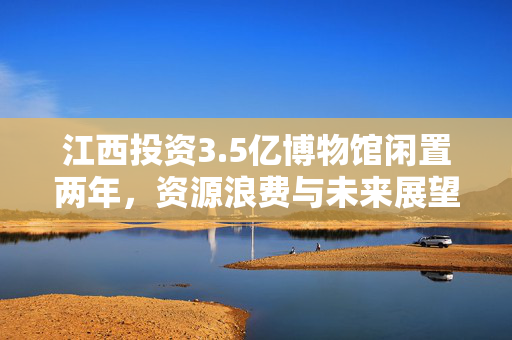 江西投资3.5亿博物馆闲置两年，资源浪费与未来展望的挑战