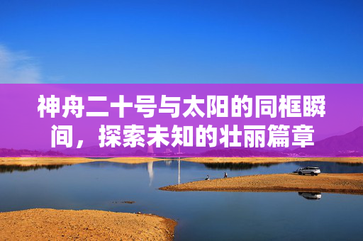 神舟二十号与太阳的同框瞬间，探索未知的壮丽篇章