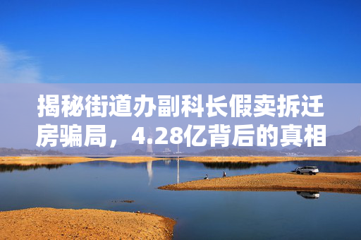 揭秘街道办副科长假卖拆迁房骗局，4.28亿背后的真相