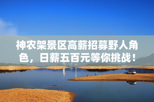 神农架景区高薪招募野人角色，日薪五百元等你挑战！