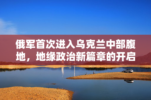 俄军首次进入乌克兰中部腹地，地缘政治新篇章的开启