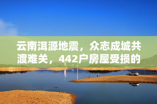云南洱源地震，众志成城共渡难关，442户房屋受损的救援行动