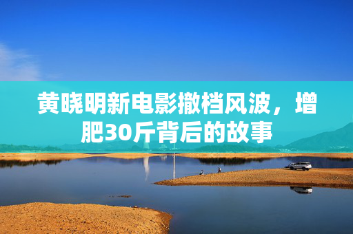 黄晓明新电影撤档风波，增肥30斤背后的故事