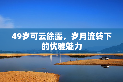 49岁可云徐露，岁月流转下的优雅魅力