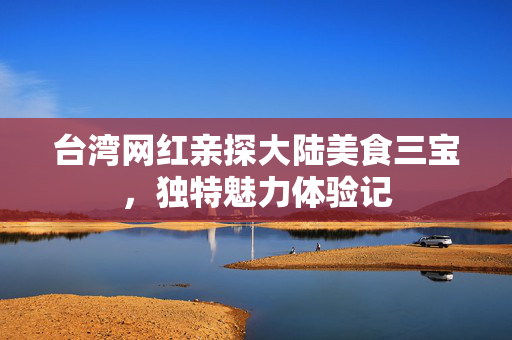 台湾网红亲探大陆美食三宝，独特魅力体验记