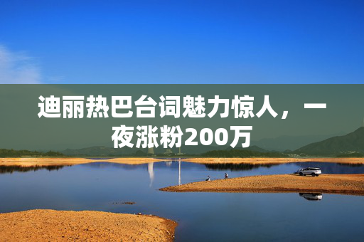 迪丽热巴台词魅力惊人，一夜涨粉200万