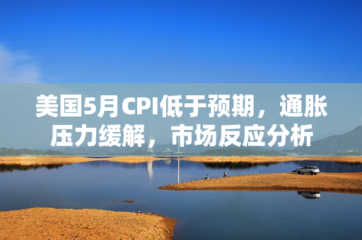 美国5月CPI低于预期，通胀压力缓解，市场反应分析
