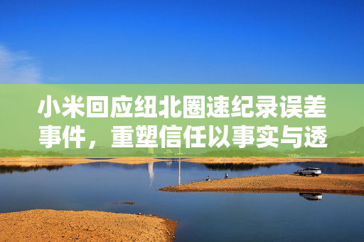 小米回应纽北圈速纪录误差事件，重塑信任以事实与透明度