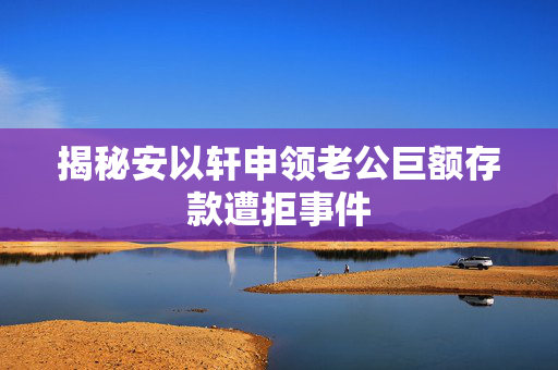 揭秘安以轩申领老公巨额存款遭拒事件