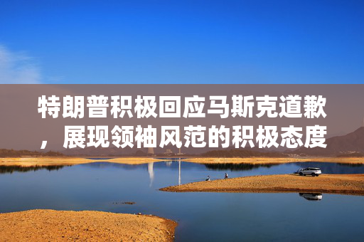 特朗普积极回应马斯克道歉，展现领袖风范的积极态度