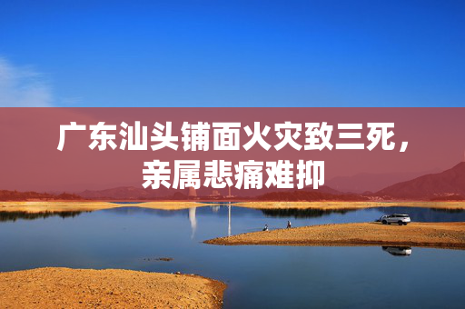 广东汕头铺面火灾致三死，亲属悲痛难抑