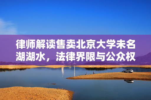 律师解读售卖北京大学未名湖湖水，法律界限与公众权益的探讨