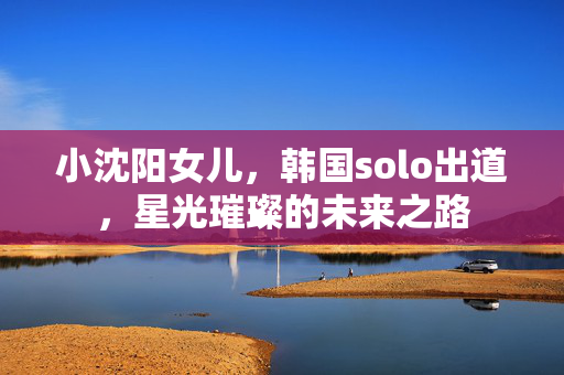 小沈阳女儿，韩国solo出道，星光璀璨的未来之路