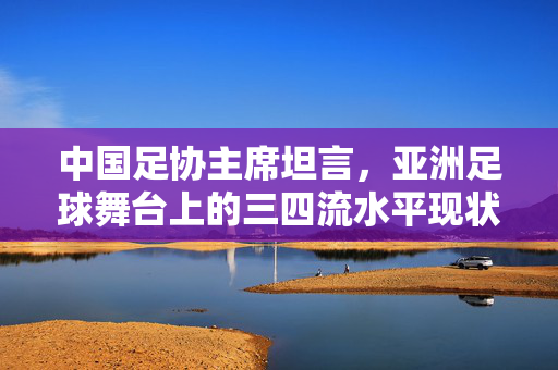 中国足协主席坦言，亚洲足球舞台上的三四流水平现状