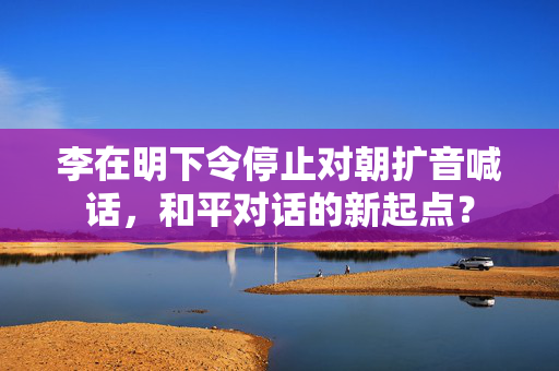 李在明下令停止对朝扩音喊话，和平对话的新起点？