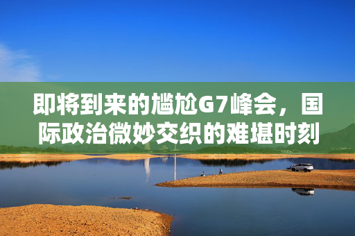 即将到来的尴尬G7峰会，国际政治微妙交织的难堪时刻