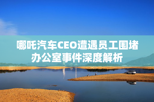 哪吒汽车CEO遭遇员工围堵办公室事件深度解析