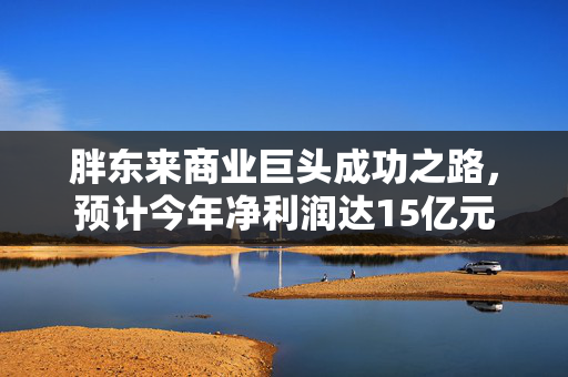 胖东来商业巨头成功之路，预计今年净利润达15亿元