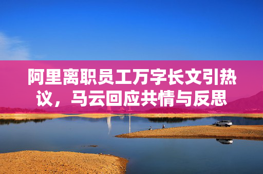 阿里离职员工万字长文引热议，马云回应共情与反思