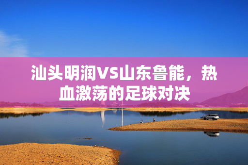 汕头明润VS山东鲁能，热血激荡的足球对决