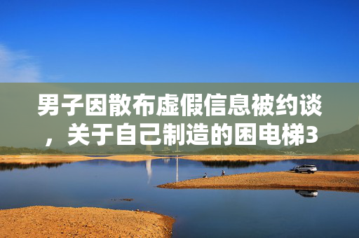 男子因散布虚假信息被约谈，关于自己制造的困电梯3小时谣言事件的处理