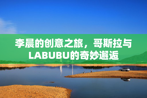 李晨的创意之旅，哥斯拉与LABUBU的奇妙邂逅