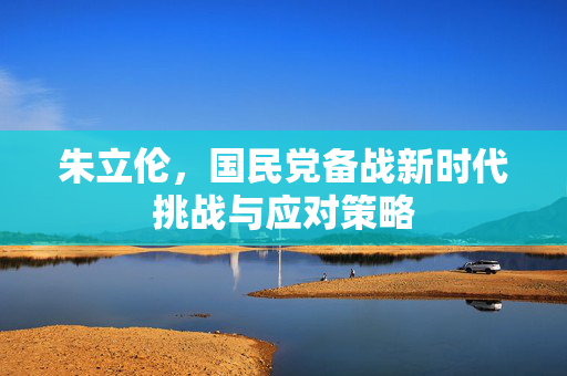 朱立伦，国民党备战新时代挑战与应对策略