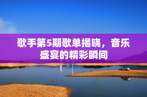 歌手第5期歌单揭晓，音乐盛宴的精彩瞬间