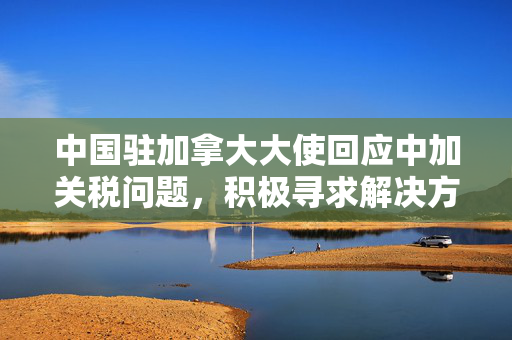 中国驻加拿大大使回应中加关税问题，积极寻求解决方案