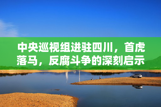 中央巡视组进驻四川，首虎落马，反腐斗争的深刻启示