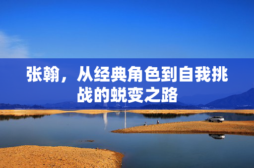 张翰，从经典角色到自我挑战的蜕变之路
