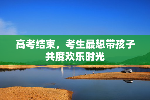 高考结束，考生最想带孩子共度欢乐时光