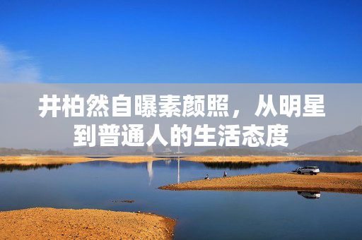 井柏然自曝素颜照，从明星到普通人的生活态度
