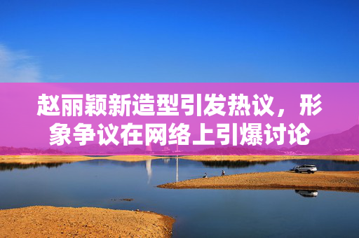 赵丽颖新造型引发热议，形象争议在网络上引爆讨论