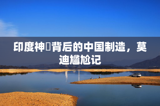 印度神祇背后的中国制造，莫迪尴尬记