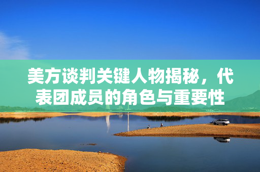 美方谈判关键人物揭秘，代表团成员的角色与重要性