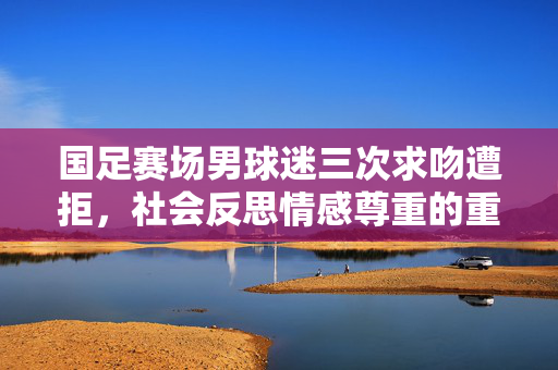 国足赛场男球迷三次求吻遭拒，社会反思情感尊重的重要性