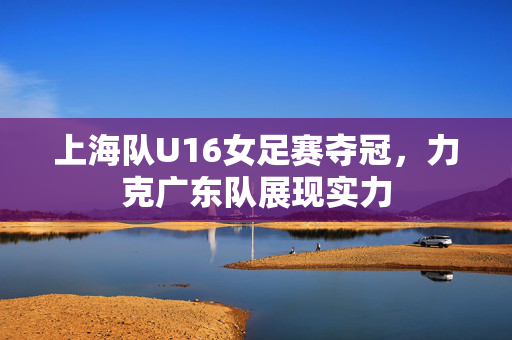 上海队U16女足赛夺冠，力克广东队展现实力