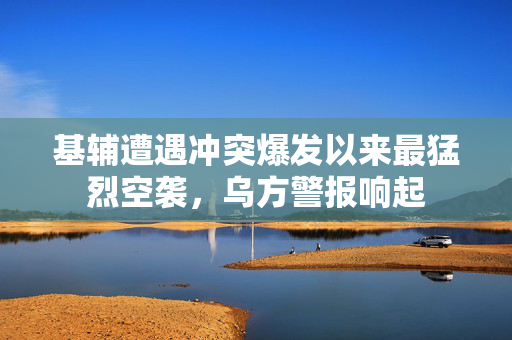 基辅遭遇冲突爆发以来最猛烈空袭，乌方警报响起