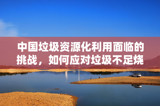 中国垃圾资源化利用面临的挑战，如何应对垃圾不足烧制问题？