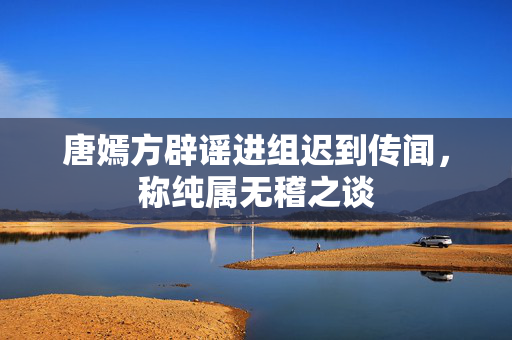 唐嫣方辟谣进组迟到传闻，称纯属无稽之谈