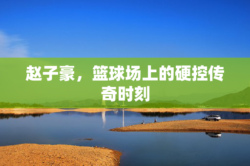 赵子豪，篮球场上的硬控传奇时刻