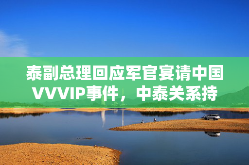 泰副总理回应军官宴请中国VVVIP事件，中泰关系持续发展