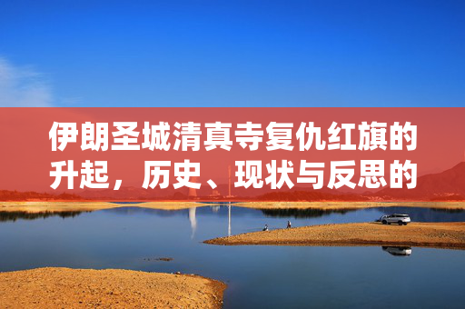 伊朗圣城清真寺复仇红旗的升起，历史、现状与反思的探讨