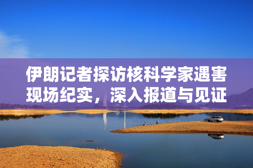 伊朗记者探访核科学家遇害现场纪实，深入报道与见证真相