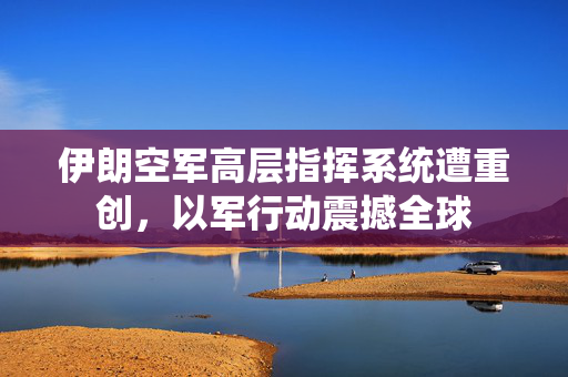 伊朗空军高层指挥系统遭重创，以军行动震撼全球