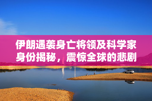 伊朗遇袭身亡将领及科学家身份揭秘，震惊全球的悲剧