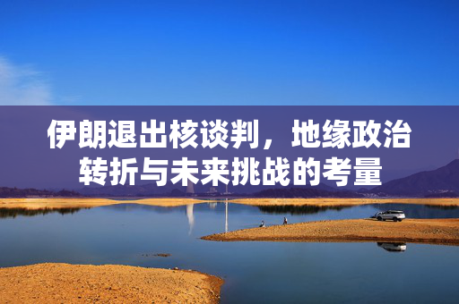 伊朗退出核谈判，地缘政治转折与未来挑战的考量