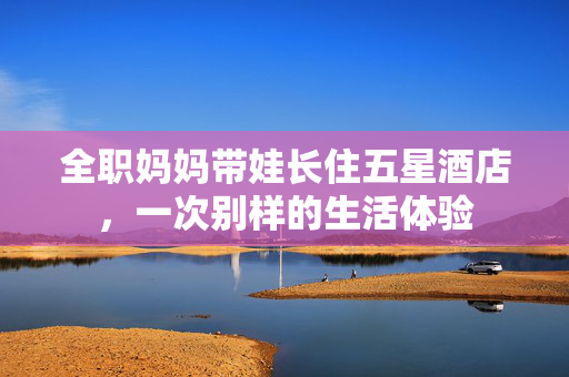 全职妈妈带娃长住五星酒店，一次别样的生活体验