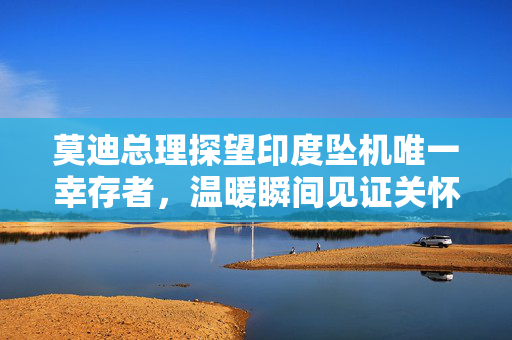 莫迪总理探望印度坠机唯一幸存者，温暖瞬间见证关怀与勇气